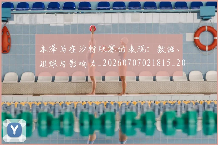 本泽马在沙特联赛的表现：数据、进球与影响力_20260707021815_20260731174239