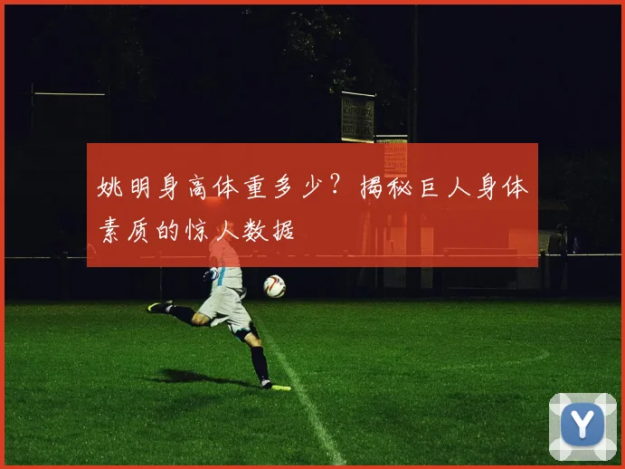 姚明身高体重多少?揭秘巨人身体素质的惊人数据
