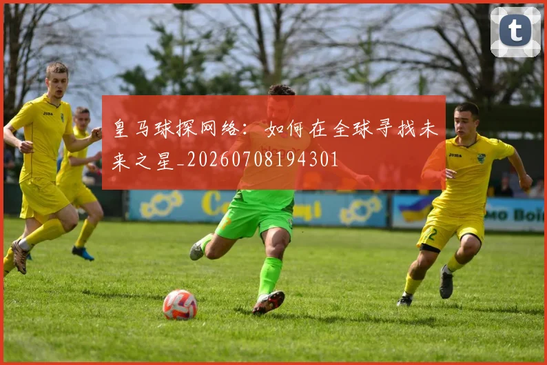 皇马球探网络:如何在全球寻找未来之星_20260708194301
