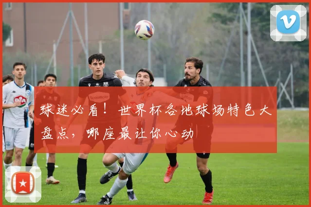 球迷必看！世界杯各地球场特色大盘点，哪座最让你心动