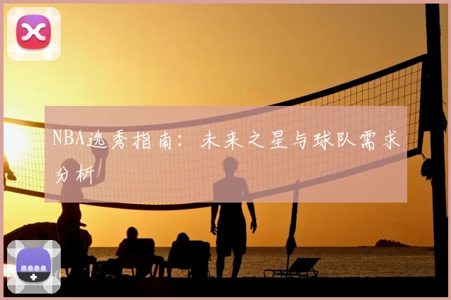NBA选秀指南：未来之星与球队需求分析