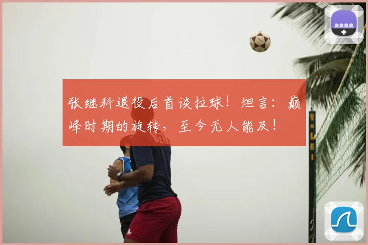 张继科退役后首谈拉球！坦言：巅峰时期的旋转，至今无人能及！
