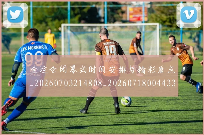 全运会闭幕式时间安排与精彩看点_20260703214808_20260718004433