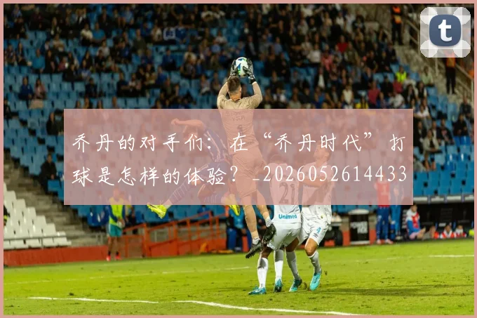乔丹的对手们:在“乔丹时代”打球是怎样的体验?_20260526144331
