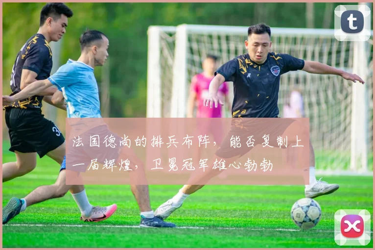 法国德尚的排兵布阵,能否复制上一届辉煌,卫冕冠军雄心勃勃