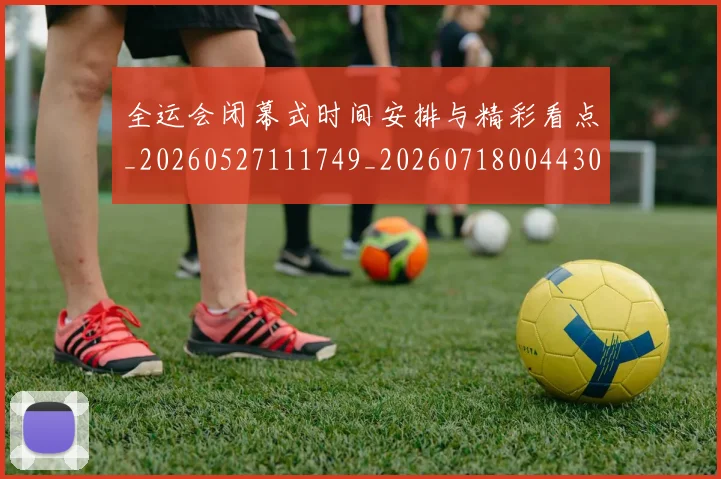 全运会闭幕式时间安排与精彩看点_20260527111749_20260718004430