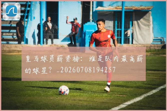 皇马球员薪资榜:谁是队内最高薪的球星?_20260708194257