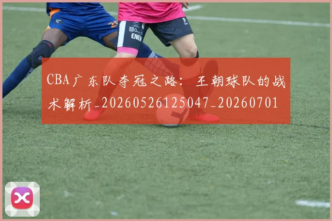 CBA广东队夺冠之路：王朝球队的战术解析_20260526125047_20260701210747_20260713214718