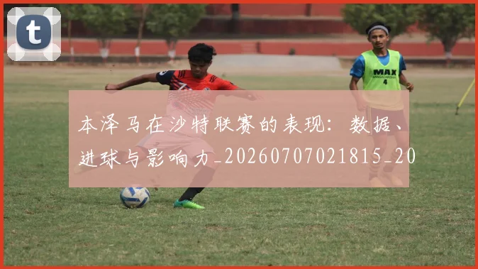 本泽马在沙特联赛的表现:数据、进球与影响力_20260707021815_20260731174239