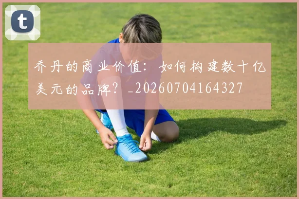 乔丹的商业价值：如何构建数十亿美元的品牌？_20260704164327