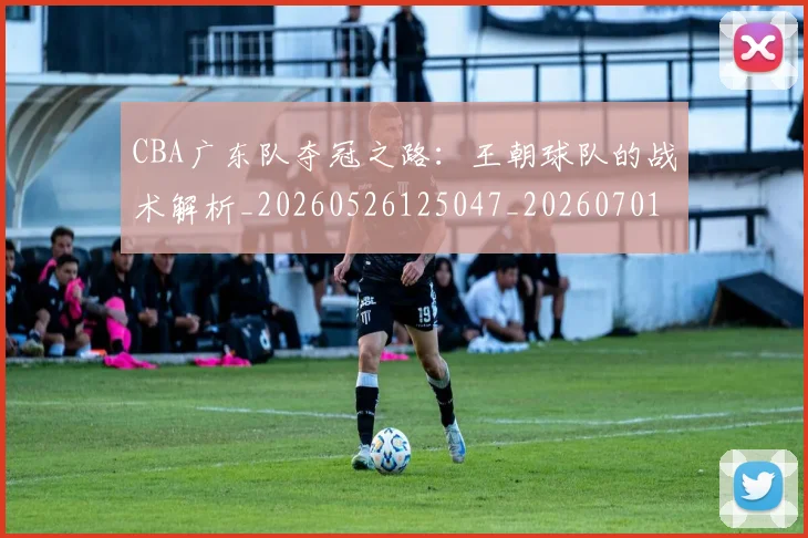 CBA广东队夺冠之路:王朝球队的战术解析_20260526125047_20260701210747_20260713214718
