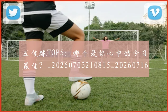 五佳球TOP5：哪个是你心中的今日最佳？_20260703210815_20260716192913