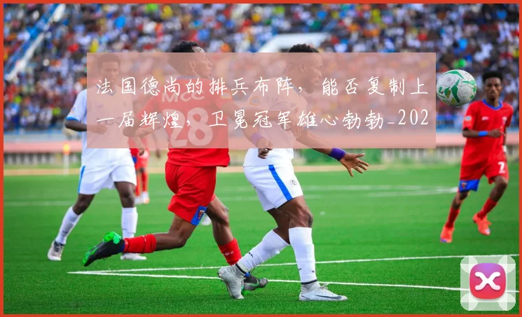 法国德尚的排兵布阵,能否复制上一届辉煌,卫冕冠军雄心勃勃_20260707152950_20260801171123